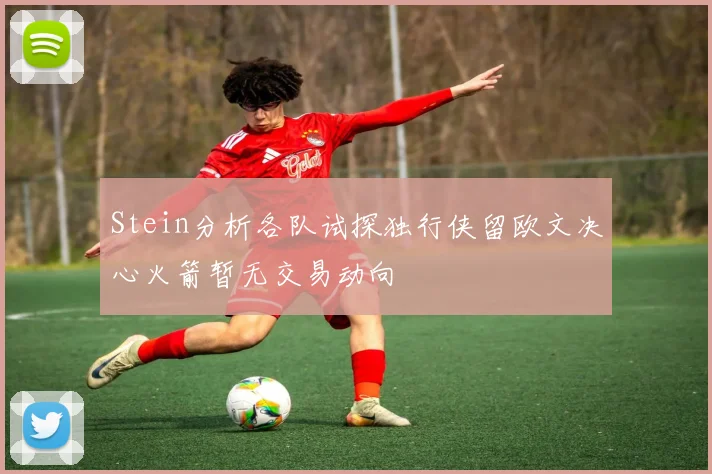 Stein分析各队试探独行侠留欧文决心火箭暂无交易动向