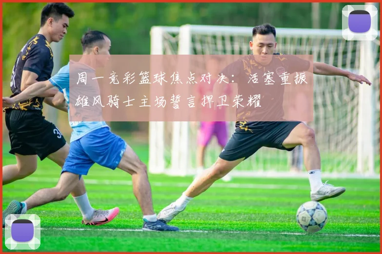 周一竞彩篮球焦点对决：活塞重振雄风骑士主场誓言捍卫荣耀