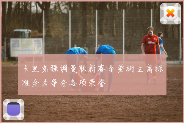 卡里克强调曼联新赛季要树立高标准全力争夺各项荣誉