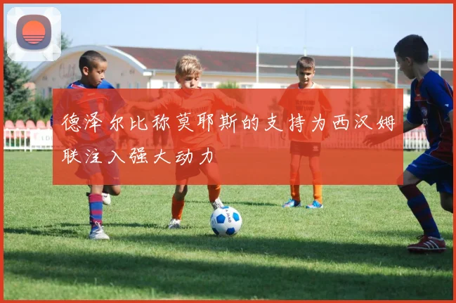 德泽尔比称莫耶斯的支持为西汉姆联注入强大动力