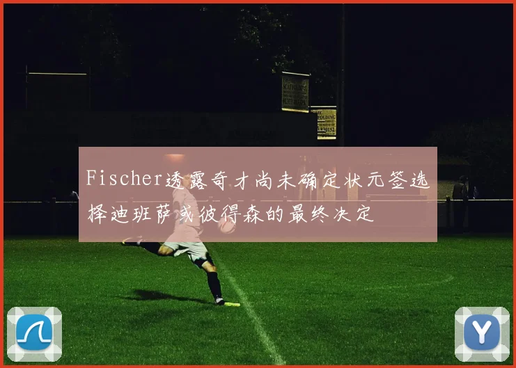 Fischer透露奇才尚未确定状元签选择迪班萨或彼得森的最终决定