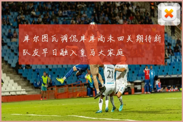 库尔图瓦调侃库库尚未回关期待新队友早日融入皇马大家庭