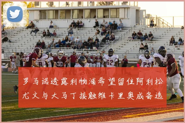 罗马诺透露利物浦希望留住阿利松尤文与大马丁接触维卡里奥成备选