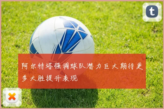 阿尔特塔强调球队潜力巨大期待更多大胜提升表现