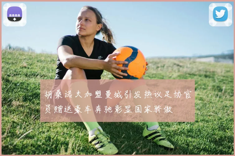 胡桑诺夫加盟曼城引发热议足协官员赠送豪车奔驰彰显国家骄傲