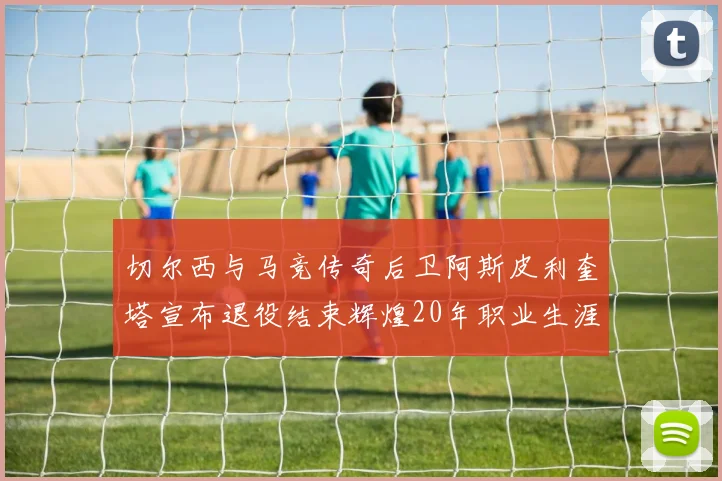 切尔西与马竞传奇后卫阿斯皮利奎塔宣布退役结束辉煌20年职业生涯