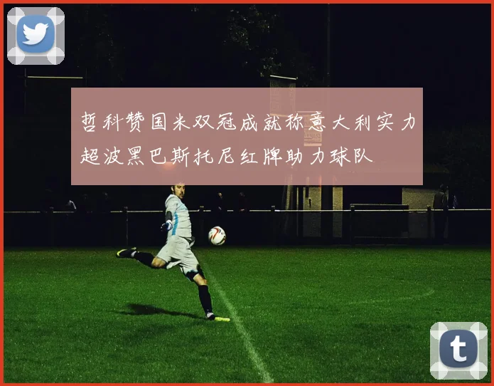 哲科赞国米双冠成就称意大利实力超波黑巴斯托尼红牌助力球队