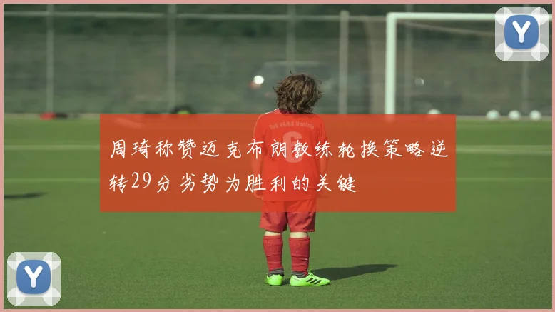 周琦称赞迈克布朗教练轮换策略逆转29分劣势为胜利的关键