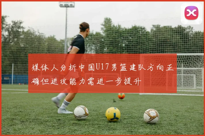 媒体人分析中国U17男篮建队方向正确但进攻能力需进一步提升