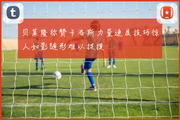 贝莱隆称赞卡洛斯力量速度技巧惊人如影随形难以捉摸