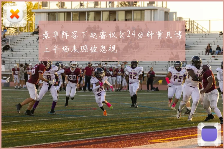 豪华阵容下赵睿仅打24分钟曾凡博上半场表现被忽视