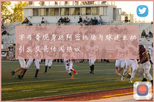字母哥现身迈阿密机场与球迷互动引发交易传闻热议
