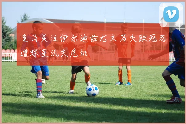 皇马关注伊尔迪兹尤文若失欧冠恐遭球星流失危机