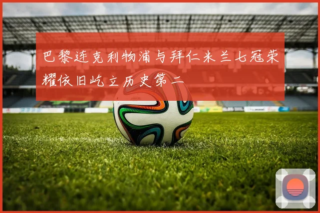 巴黎连克利物浦与拜仁米兰七冠荣耀依旧屹立历史第二