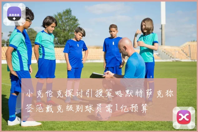 小克伦克探讨引援策略默特萨克称签范戴克级别球员需1亿预算