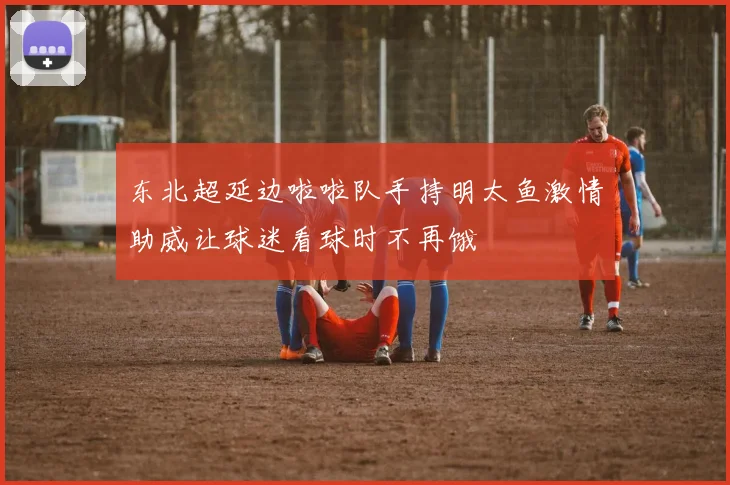 东北超延边啦啦队手持明太鱼激情助威让球迷看球时不再饿