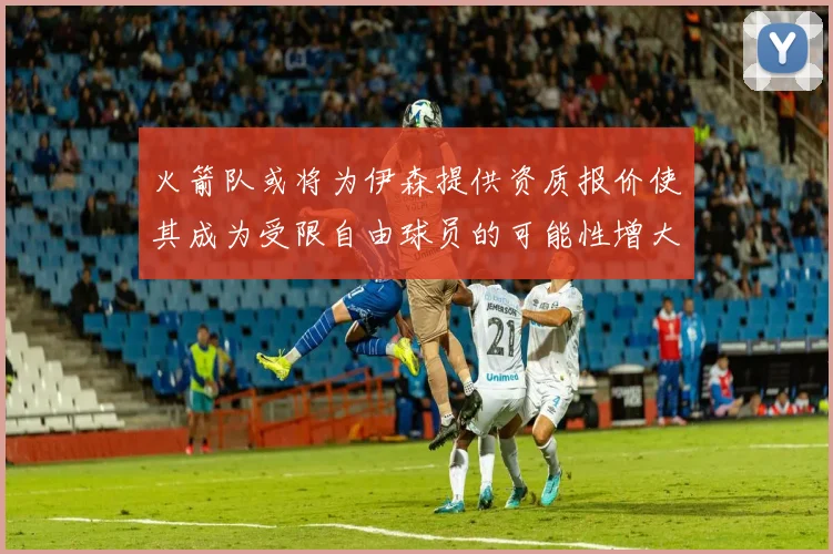 火箭队或将为伊森提供资质报价使其成为受限自由球员的可能性增大