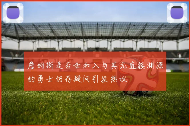 詹姆斯是否会加入与其无直接渊源的勇士仍存疑问引发热议