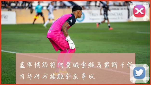 蓝军愤怒将向曼城索赔马雷斯卡任内与对方接触引发争议