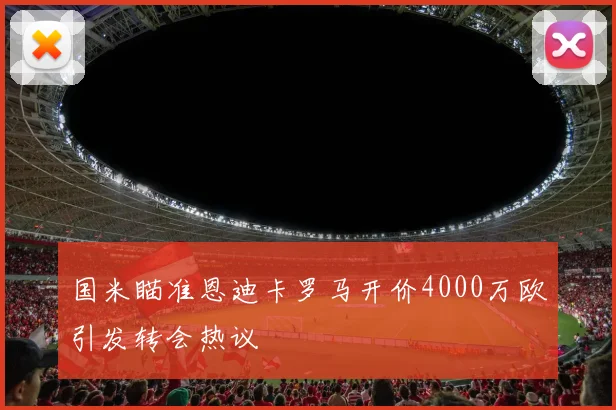 国米瞄准恩迪卡罗马开价4000万欧引发转会热议