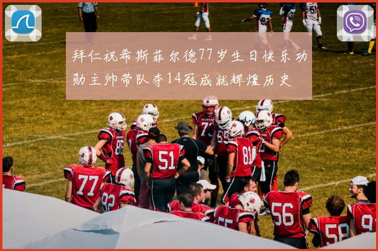 拜仁祝希斯菲尔德77岁生日快乐功勋主帅带队夺14冠成就辉煌历史