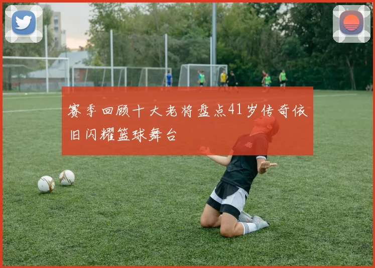 赛季回顾十大老将盘点41岁传奇依旧闪耀篮球舞台