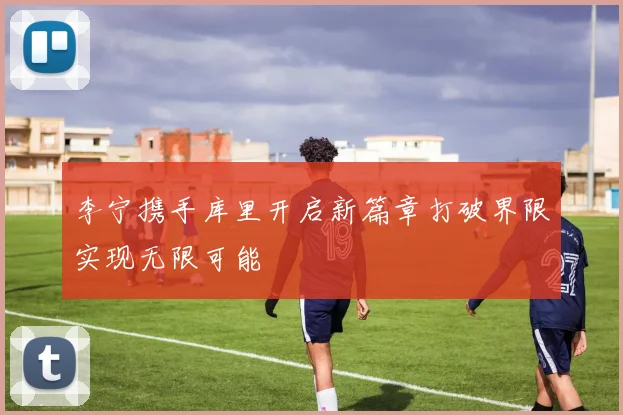李宁携手库里开启新篇章打破界限实现无限可能