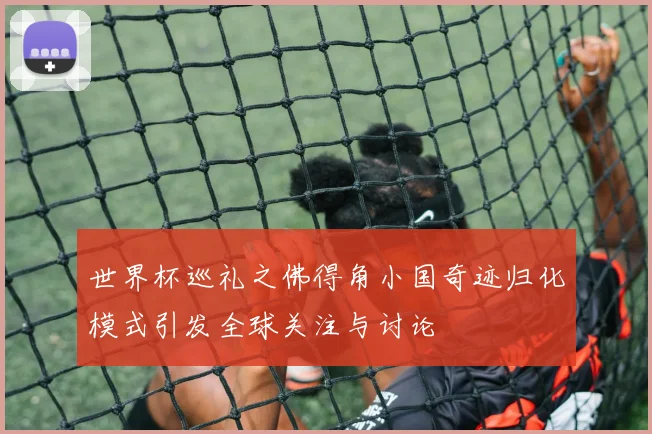 世界杯巡礼之佛得角小国奇迹归化模式引发全球关注与讨论