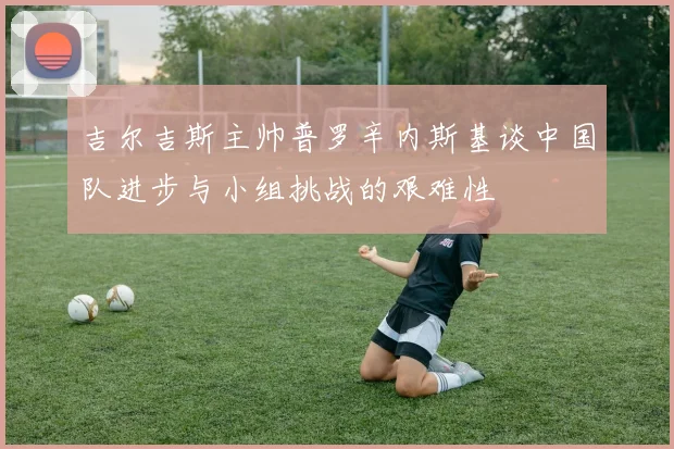 吉尔吉斯主帅普罗辛内斯基谈中国队进步与小组挑战的艰难性