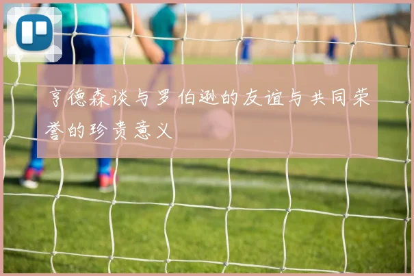 亨德森谈与罗伯逊的友谊与共同荣誉的珍贵意义